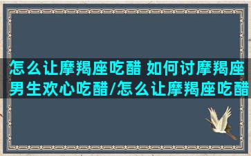 怎么让摩羯座吃醋 如何讨摩羯座男生欢心吃醋/怎么让摩羯座吃醋 如何讨摩羯座男生欢心吃醋-我的网站